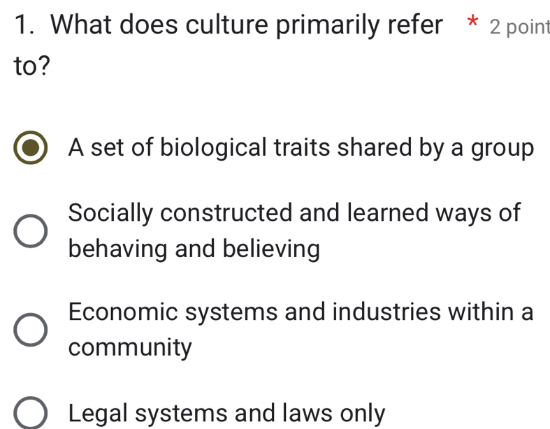 What does culture primarily refer * 2 point
to?
A set of biological traits shared by a group
Socially constructed and learned ways of
behaving and believing
Economic systems and industries within a
community
Legal systems and laws only