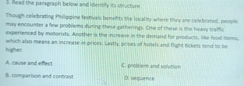 Read the paragraph below and identify its structure
Though celebrating Philippine festivals benefits the locality where they are celebrated, people
may encounter a few problems during these gatherings. One of these is the heavy traffic
experienced by motorists. Another is the increase in the demand for products, like food items,
which also means an increase in prices. Lastly, prices of hotels and flight tickets tend to be
higher.
A. cause and effect C. problem and solution
B. comparison and contrast D. sequence