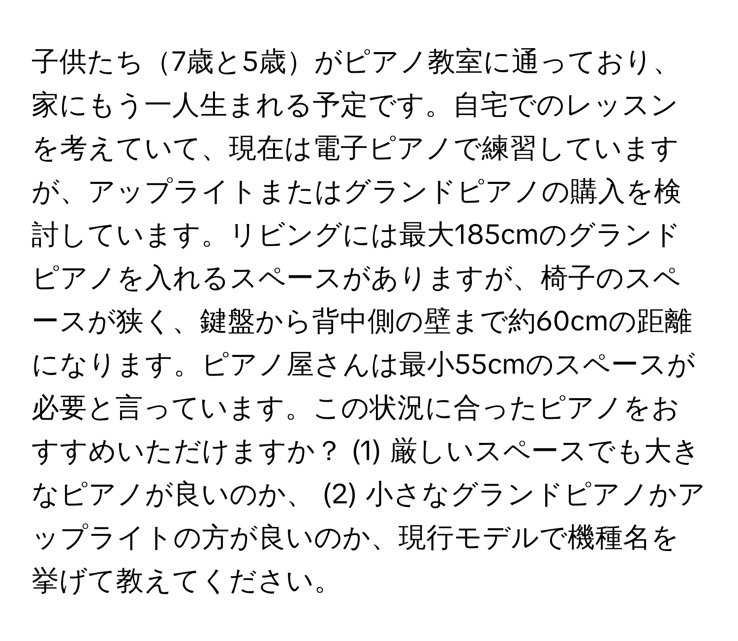 子供たち7歳と5歳がピアノ教室に通っており、家にもう一人生まれる予定です。自宅でのレッスンを考えていて、現在は電子ピアノで練習していますが、アップライトまたはグランドピアノの購入を検討しています。リビングには最大185cmのグランドピアノを入れるスペースがありますが、椅子のスペースが狭く、鍵盤から背中側の壁まで約60cmの距離になります。ピアノ屋さんは最小55cmのスペースが必要と言っています。この状況に合ったピアノをおすすめいただけますか？ (1) 厳しいスペースでも大きなピアノが良いのか、 (2) 小さなグランドピアノかアップライトの方が良いのか、現行モデルで機種名を挙げて教えてください。