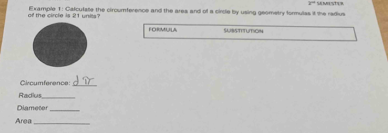 2^(nd) SEMESTER 
Example 1: Calculate the circumference and the area and of a circle by using geometry formulas if the radius 
of the circle is 21 units? 
foRmULA SUBSTITUTION 
Circumference:_ 
Radius_ 
Diameter_ 
Area_