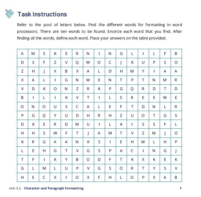 Task Instructions 
Refer to the pool of letters below. Find the different words for formatting in word 
processors. There are ten words to be found. Encircle each word that you find. After 
finding all the words, define each word. Place your answers on the table provided. 
Unit 3.2: Character and Paragraph Formatting 1