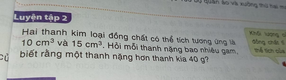 Ở bộ quân áo và xưởng thứ hai m: 
Luyện tập 2 
Khối lượng cỉ 
Hai thanh kim loại đồng chất có thể tích tương ứng là đồng chất tỉ
10cm^3 và 15cm^3. Hỏi mỗi thanh nặng bao nhiêu gam, thể tích của 
Fử biết rằng một thanh nặng hơn thanh kia 40 g?