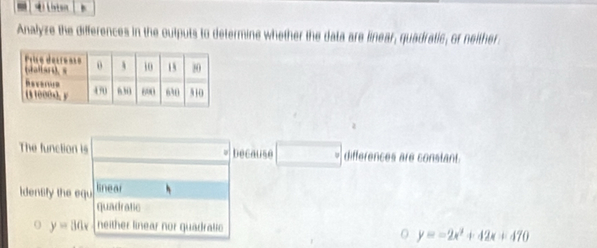 iton 
Analyze the differences in the outputs to determine whether the data are linear, quadratic, or neither 
The function is □° because □° differences are constant. 
Idensfy the equ linear°
quadratic 
O y=80x neither linear nor quadratio 
O y=-2x^2+42x+470