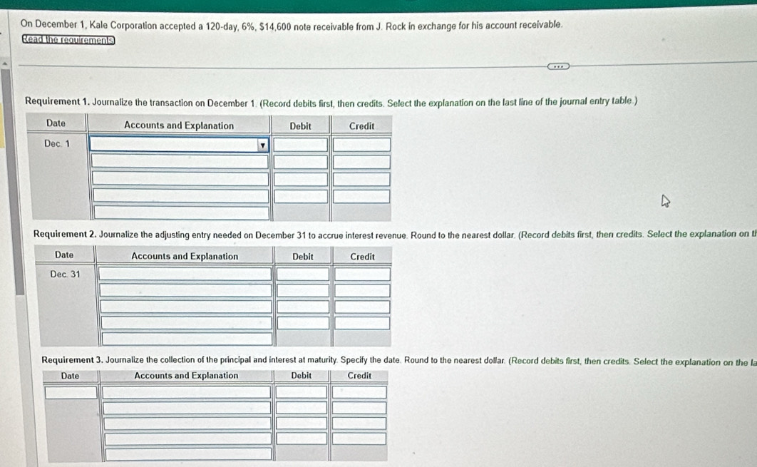 On December 1, Kale Corporation accepted a 120-day, 6%, $14,600 note receivable from J. Rock in exchange for his account receivable. 
Read the requirements 
Requirement 1. Journalize the transaction on December 1. (Record debits first, then credits. Select the explanation on the last line of the journal entry table.) 
Requirement 2. Journalize the adjusting entry needed on December 31 to accrue interest revenue. Round to the nearest dollar. (Record debits first, then credits. Select the explanation on t 
Requirement 3, Journalize the collection of the principal and interest at maturity. Specify the date. Round to the nearest dollar. (Record debits first, then credits. Select the explanation on the la