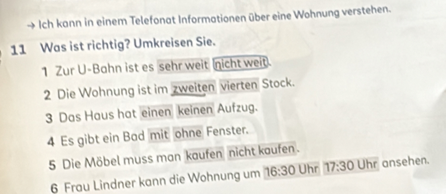 Ich kann in einem Telefonat Informationen über eine Wohnung verstehen. 
11 Was ist richtig? Umkreisen Sie. 
1 Zur U-Bahn ist es sehr weit nicht weit. 
2 Die Wohnung ist im zweiten vierten Stock. 
3 Das Haus hat einen keinen Aufzug. 
4 Es gibt ein Bad mit ohne Fenster. 
5 Die Möbel muss man kaufen nicht kaufen. 
6 Frau Lindner kann die Wohnung um 16:30 Uhr 17:30 Uhr ansehen.