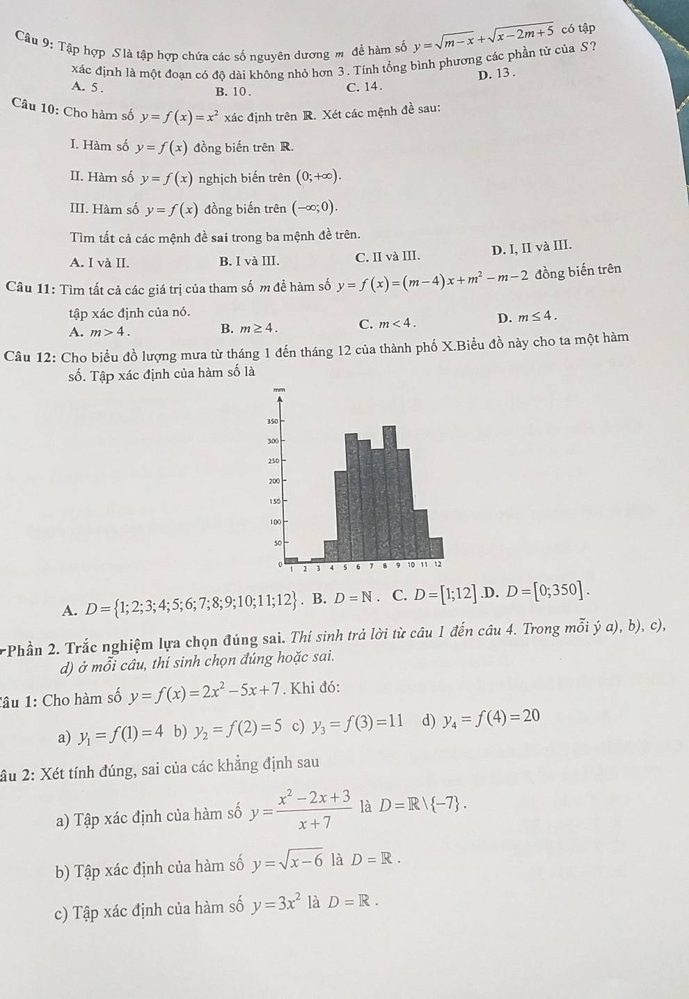 Tập hợp S là tập hợp chứa các số nguyên dương m để hàm số y=sqrt(m-x)+sqrt(x-2m+5) có tập
xác định là một đoạn có độ dài không nhỏ hơn 3. Tính tổng bình phương các phần tử của S?
D. 13 .
A. 5 . B. 10 .
C. 14 .
Câu 10: Cho hàm số y=f(x)=x^2 xác định trên R. Xét các mệnh đề sau:
I. Hàm số y=f(x) đồng biến trên R.
II. Hàm số y=f(x) nghịch biến trên (0;+∈fty ).
III. Hàm số y=f(x) đồng biến trên (-∈fty ;0).
Tìm tất cả các mệnh đề sai trong ba mệnh đề trên.
A. I và II. B. I và III. C. II và III. D. I, II và III.
Câu 11: Tìm tất cả các giá trị của tham số m đề hàm số y=f(x)=(m-4)x+m^2-m-2 đồng biến trên
tập xác định của nó.
D. m≤ 4.
A. m>4.
B. m≥ 4.
C. m<4.
Câu 12: Cho biểu đồ lượng mưa từ tháng 1 đến tháng 12 của thành phố X.Biểu đồ này cho ta một hàm
số. Tập xác định của hàm số là
A. D= 1;2;3;4;5;6;7;8;9;10;11;12. B. D=N. C. D=[1;12] .D. D=[0;350].
rPhần 2. Trắc nghiệm lựa chọn đúng sai. Thí sinh trả lời từ câu 1 đến câu 4. Trong mỗi ý a), b), c),
d) ở mỗi câu, thí sinh chọn đúng hoặc sai.
Câu 1: Cho hàm số y=f(x)=2x^2-5x+7. Khi đó:
a) y_1=f(1)=4 b) y_2=f(2)=5 c) y_3=f(3)=11 d) y_4=f(4)=20
âu 2: Xét tính đúng, sai của các khẳng định sau
a) Tập xác định của hàm số y= (x^2-2x+3)/x+7  là D=R/ -7 .
b) Tập xác định của hàm số y=sqrt(x-6) là D=R.
c) Tập xác định của hàm số y=3x^2 là D=R.