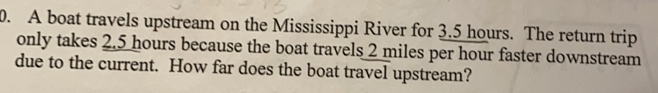 A boat travels upstream on the Mississippi River for 3.5 hours. The return trip
only takes 2.5hours because the boat travels 2 miles per hour faster downstream
due to the current. How far does the boat travel upstream?