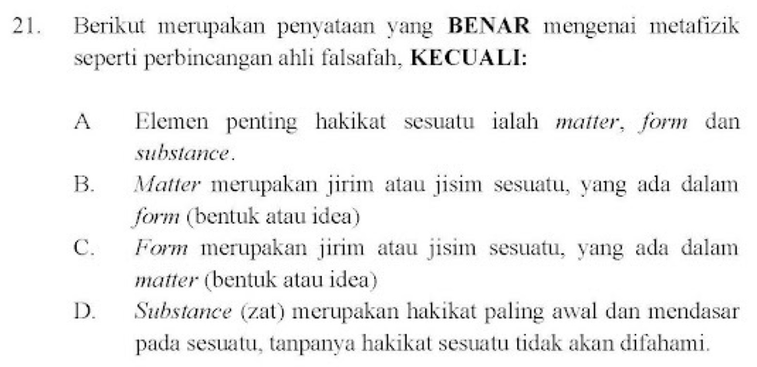 Berikut merupakan penyataan yang BENAR mengenai metafizik
seperti perbincangan ahli falsafah, KECUALI:
A Elemen penting hakikat sesuatu ialah matter, form dan
substance .
B. Matter merupakan jirim atau jisim sesuatu, yang ada dalam
form (bentuk atau idea)
C. Form merupakan jirim atau jisim sesuatu, yang ada dalam
matter (bentuk atau idea)
D. Substance (zat) merupakan hakikat paling awal dan mendasar
pada sesuatu, tanpanya hakikat sesuatu tidak akan difahami.