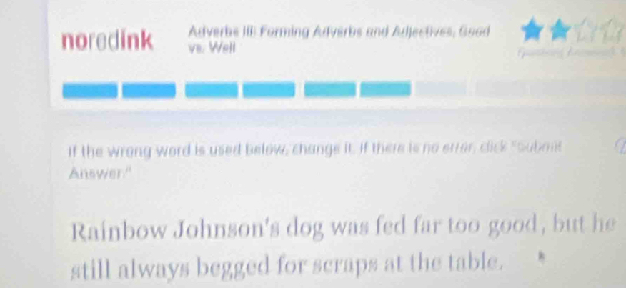 Adverbs III Forming Adverbs and Adjectives, Goad 
noredink va. Well 
If the wrong word is used below, change it. If there is no error, click "Submt 
Answer." 
Rainbow Johnson's dog was fed far too good, but he 
still always begged for scraps at the table.