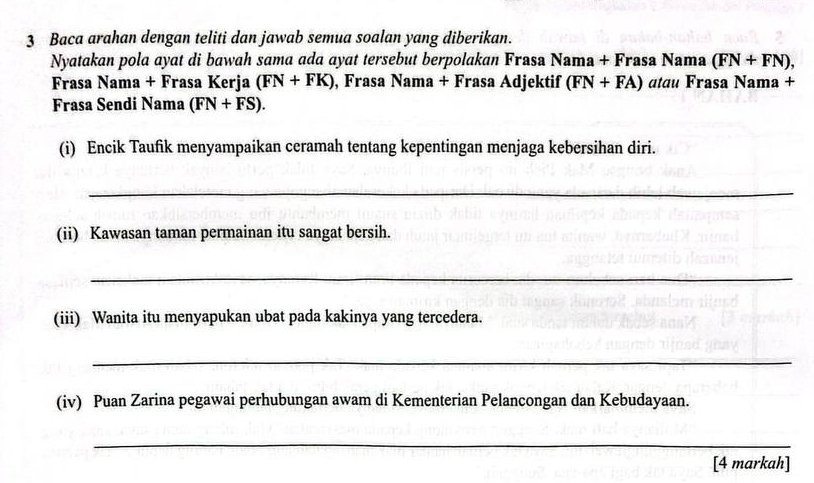 Baca arahan dengan teliti dan jawab semua soalan yang diberikan. 
Nyatakan pola ayat di bawah sama ada ayat tersebut berpolakan Frasa Nama+F rasa Nama (FN+FN), 
Frasa Nama + Frasa Kerja (FN+FK) , Frasa Nama + Frasa Adjektif (FN+FA) atau Frasa Nama + 
Frasa Sendi Nama (FN+FS). 
(i) Encik Taufik menyampaikan ceramah tentang kepentingan menjaga kebersihan diri. 
_ 
(ii) Kawasan taman permainan itu sangat bersih. 
_ 
(iii) Wanita itu menyapukan ubat pada kakinya yang tercedera. 
_ 
(iv) Puan Zarina pegawai perhubungan awam di Kementerian Pelancongan dan Kebudayaan. 
_ 
[4 markah]