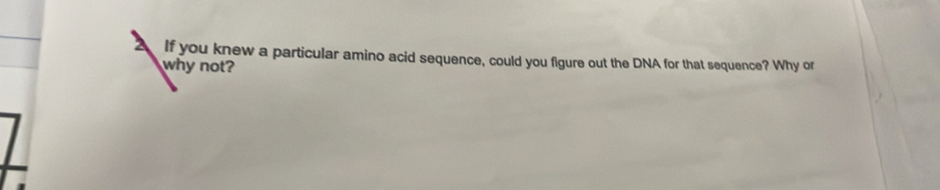 If you knew a particular amino acid sequence, could you figure out the DNA for that sequence? Why or 
why not?