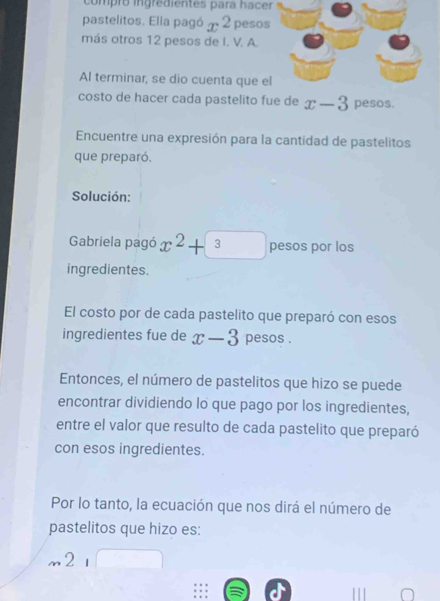 compró ingredientes para hacer 
pastelitos. Elia pagó x^2 peso 
más otros 12 pesos de I. V. A. 
Al terminar, se dio cuenta que e 
costo de hacer cada pastelito fue de x-3 pesos. 
Encuentre una expresión para la cantidad de pastelitos 
que preparó. 
Solución: 
Gabriela pagó x^2+3 pesos por los 
ingredientes. 
El costo por de cada pastelito que preparó con esos 
ingredientes fue de x-3 pesos . 
Entonces, el número de pastelitos que hizo se puede 
encontrar dividiendo lo que pago por los ingredientes, 
entre el valor que resulto de cada pastelito que preparó 
con esos ingredientes. 
Por lo tanto, la ecuación que nos dirá el número de 
pastelitos que hizo es: 
m21□