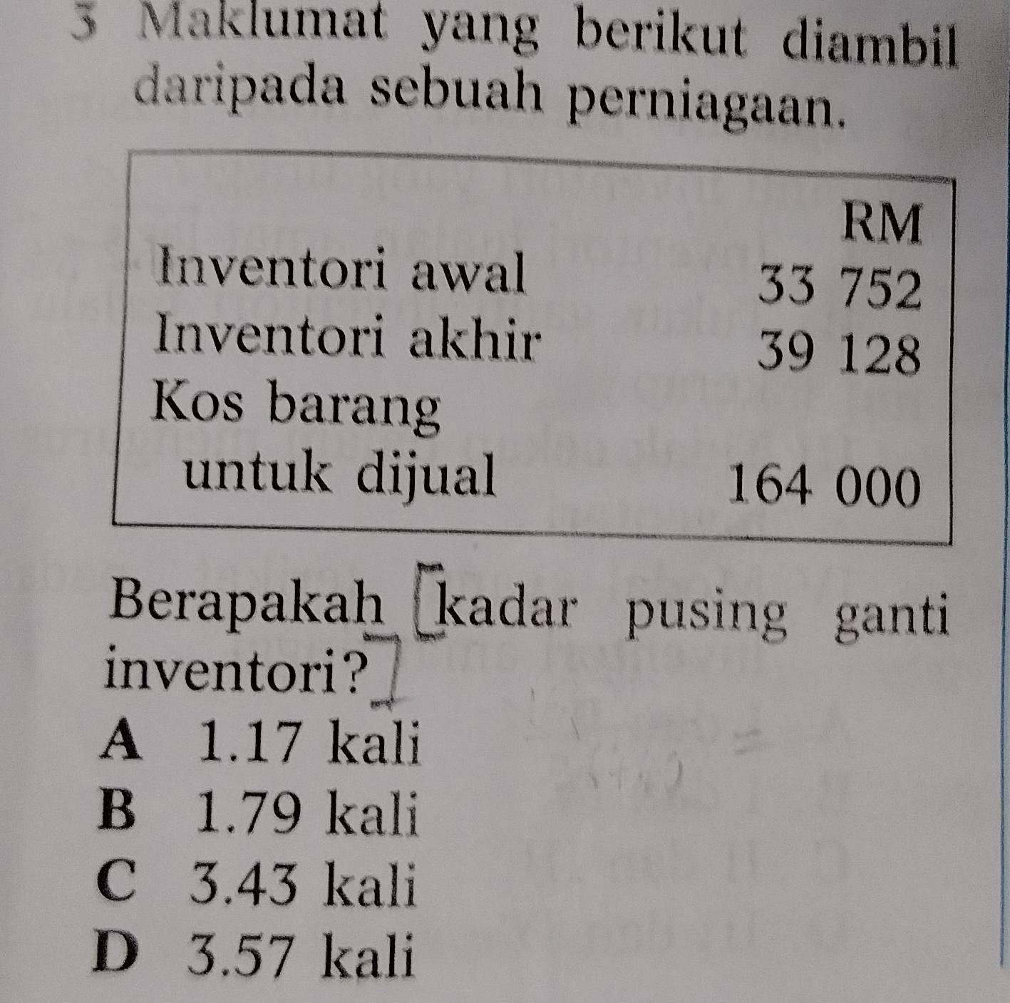 Maklumat yang berikut diambill 
daripada sebuah perniagaan.
RM
Inventori awal 33 752
Inventori akhir 39 128
Kos barang
untuk dijual 164 000
Berapakah kadar pusing ganti
inventori?
A 1.17 kali
B 1.79 kali
C 3.43 kali
D 3.57 kali