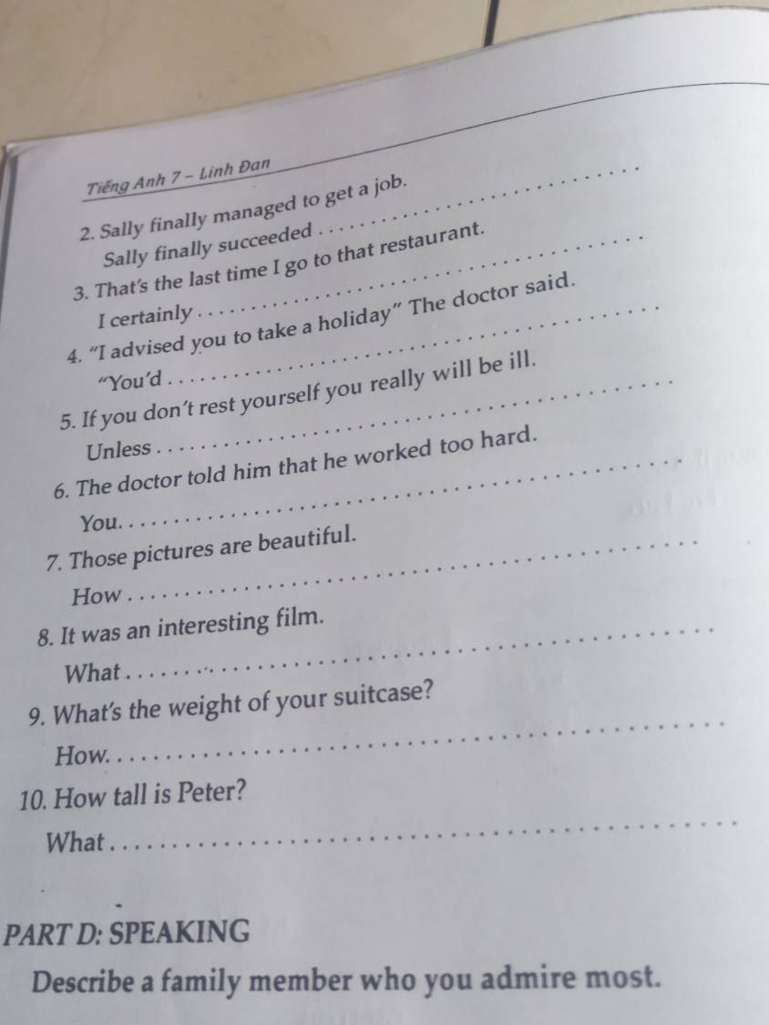 Tiếng Anh 7 - Linh Đan_ 
2. Sally finally managed to get a job. 
Sally finally succeeded 
3. That's the last time I go to that restaurant. 
I certainly 
4. “I advised you to take a holiday” The doctor said. 
“You’d 
5. If you don’t rest yourself you really will be ill. 
Unless 
6. The doctor told him that he worked too hard. 
You. 
7. Those pictures are beautiful. 
How 
8. It was an interesting film. 
What 
9. What's the weight of your suitcase? 
How. 
_ 
10. How tall is Peter? 
What 
_ 
PART D: SPEAKING 
Describe a family member who you admire most.