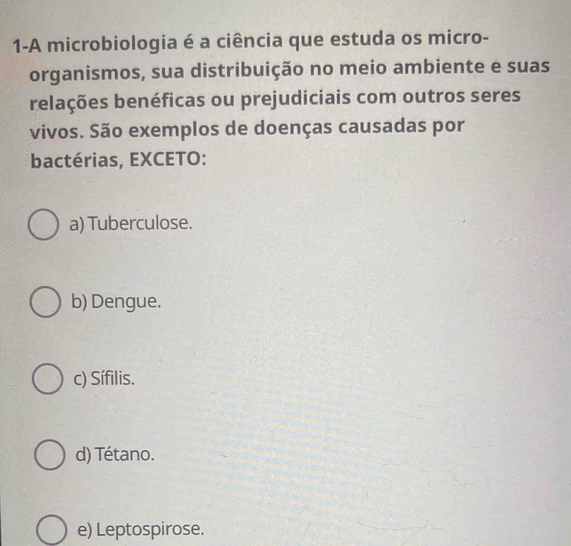 1-A microbiologia é a ciência que estuda os micro-
organismos, sua distribuição no meio ambiente e suas
relações benéficas ou prejudiciais com outros seres
vivos. São exemplos de doenças causadas por
*bactérias, EXCETO:
a) Tuberculose.
b) Dengue.
c) Sífilis.
d) Tétano.
e) Leptospirose.