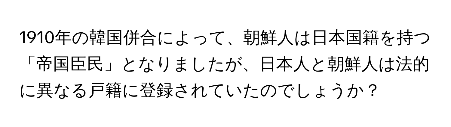 1910年の韓国併合によって、朝鮮人は日本国籍を持つ「帝国臣民」となりましたが、日本人と朝鮮人は法的に異なる戸籍に登録されていたのでしょうか？