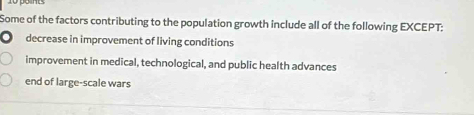 Some of the factors contributing to the population growth include all of the following EXCEPT:
decrease in improvement of living conditions
improvement in medical, technological, and public health advances
end of large-scale wars