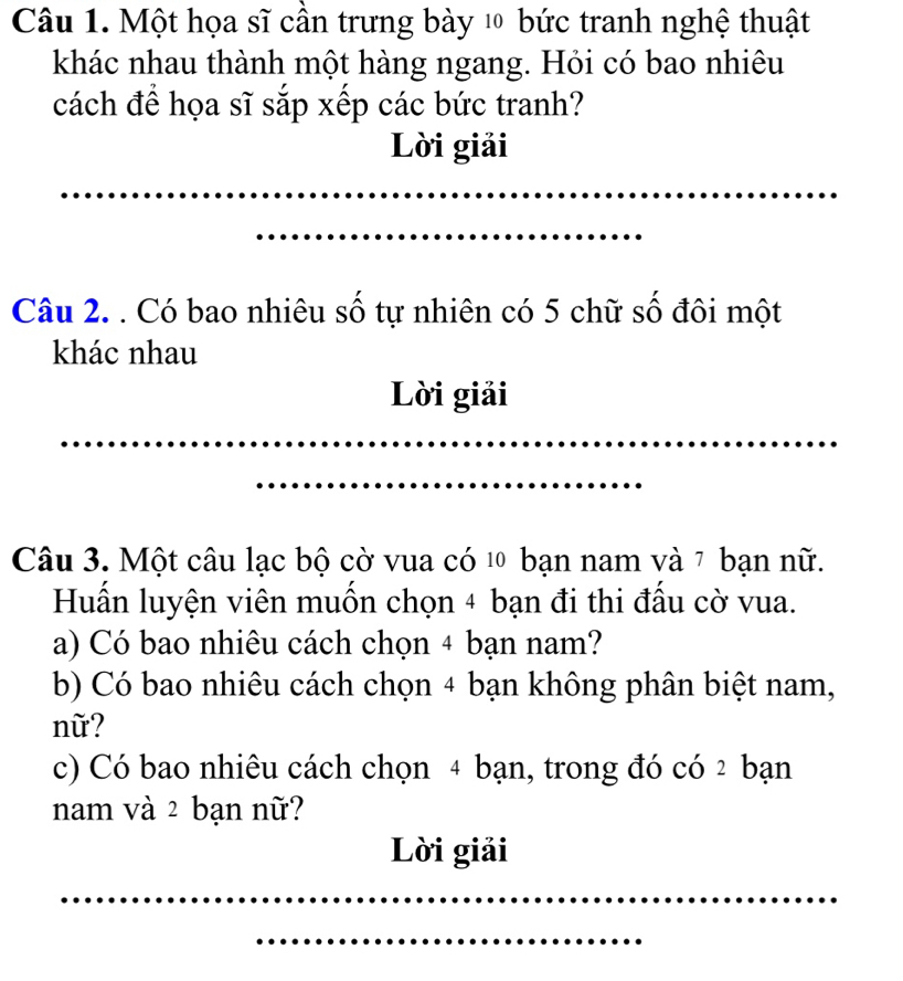 Một họa sĩ cần trưng bày l bức tranh nghệ thuật 
khác nhau thành một hàng ngang. Hỏi có bao nhiêu 
cách để họa sĩ sắp xếp các bức tranh? 
Lời giải 
_ 
_ 
Câu 2. . Có bao nhiêu số tự nhiên có 5 chữ số đôi một 
khác nhau 
Lời giải 
_ 
_ 
Câu 3. Một câu lạc bộ cờ vua có 10 bạn nam và 7 bạn nữ. 
Huần luyện viên muồn chọn 4 bạn đi thi đầu cờ vua. 
a) Có bao nhiêu cách chọn 4 bạn nam? 
b) Có bao nhiêu cách chọn 4 bạn không phân biệt nam, 
nữ? 
c) Có bao nhiêu cách chọn 4 bạn, trong đó có 2 bạn 
nam và 2 bạn nữ? 
Lời giải 
_ 
_