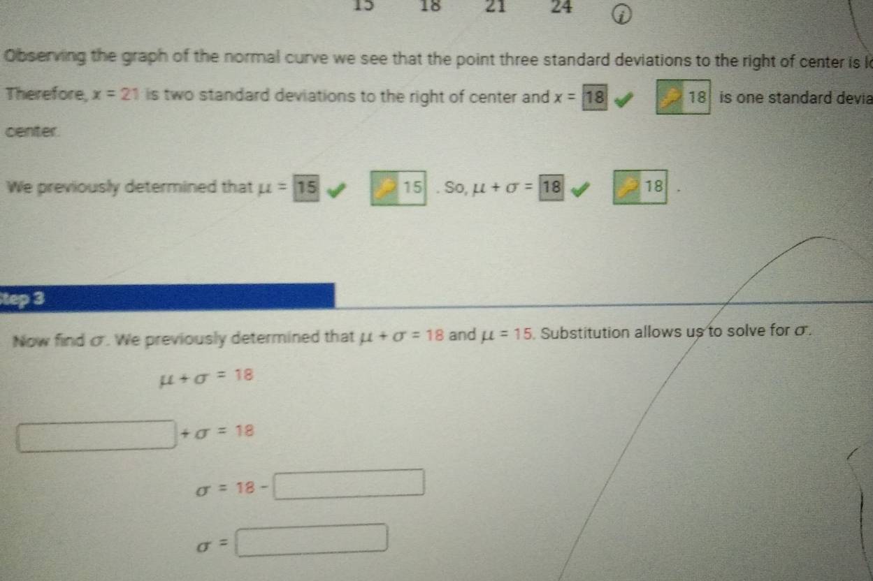 15 18 21 24 
Observing the graph of the normal curve we see that the point three standard deviations to the right of center is k
Therefore, x=21 is two standard deviations to the right of center and x=18 18 is one standard devia 
center. 
We previously determined that mu =15 P 15. So, mu +sigma =18 18 
tep 3 
Now find c. We previously determined that mu +sigma =18 and mu =15 Substitution allows us to solve for σ.
mu +sigma =18
□ +sigma =18
sigma =18-□
sigma =□