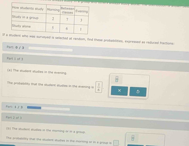iays stody in a oters anvays stody alone. Te a 
Iveyed is selected at random, find these probabilities, expressed as reduced fractions: 
Part: 0 / 3 
Part 1 of 3 
(a) The student studies in the evening.
 □ /□  
The probability that the student studies in the evening is  1/6 | × 
Part: 1 / 3 
Part 2 of 3 
(b) The student studies in the morning or in a group.
 □ /□  
The probability that the student studies in the morning or in a group is □