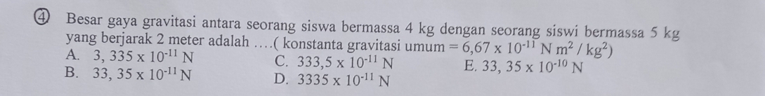 ④ Besar gaya gravitasi antara seorang siswa bermassa 4 kg dengan seorang siswi bermassa 5 kg
yang berjarak 2 meter adalah …( konstanta gravitasi umum =6,67* 10^(-11)Nm^2/kg^2)
A. 3,335* 10^(-11)N C. 333,5* 10^(-11)N E. 33,35* 10^(-10)N
B. 33,35* 10^(-11)N D. 3335* 10^(-11)N