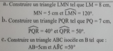 Construire un triangle LMN tel que LM=8cm,
MN=5cm et widehat LMN=120°. 
b. Construire un triangle PQR tel que PQ=7cm,
widehat PQR=40° et widehat QPR=50°. 
C. Construire un triangle ABC isocèle en B tel que :
AB=5cm et Awidehat BC=50°