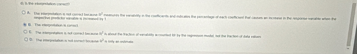 Is the interpretation correct?
A. The interpretation is not correct because R^2 measures the variability in the coefficients and indicates the percentage of each coefficient that causes an increase in the response vanable when the
respective predictor váriable is increased by 1
B. The interpretation is correct
C. The interpretation is not correct because R^2 is about the fraction of vanability accounted for by the regression model, not the fraction of dafa values
D. The interpretation is not correct because R^2 is only an estimate