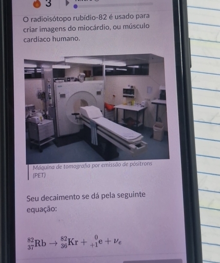 radioisótopo rubídio- 82 é usado para 
criar imagens do miocárdio, ou músculo 
cardíaco humano. 
Máquina de tom 
(PET) 
Seu decaimento se dá pela seguinte 
equação:
_(37)^(82)Rbto _(36)^(82)Kr+_(+1)^0e+nu _e