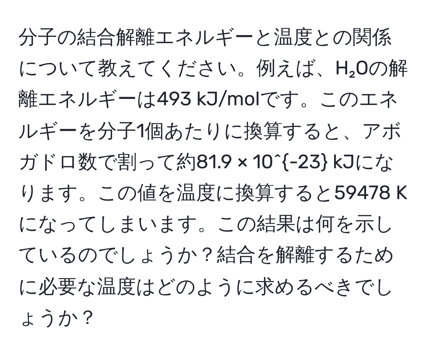 分子の結合解離エネルギーと温度との関係について教えてください。例えば、H₂Oの解離エネルギーは493 kJ/molです。このエネルギーを分子1個あたりに換算すると、アボガドロ数で割って約81.9 × 10^(-23) kJになります。この値を温度に換算すると59478 Kになってしまいます。この結果は何を示しているのでしょうか？結合を解離するために必要な温度はどのように求めるべきでしょうか？