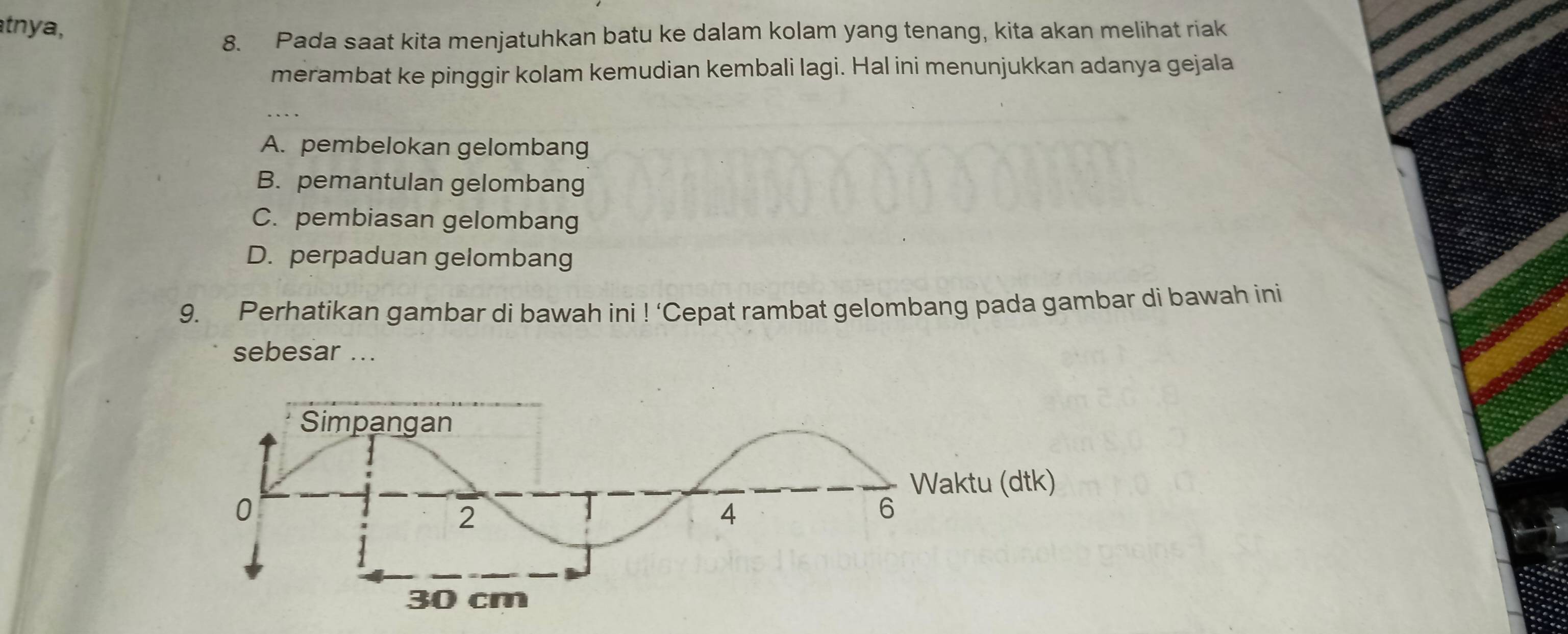 tnya,
8. Pada saat kita menjatuhkan batu ke dalam kolam yang tenang, kita akan melihat riak
merambat ke pinggir kolam kemudian kembali lagi. Hal ini menunjukkan adanya gejala
A. pembelokan gelombang
B. pemantulan gelombang
C. pembiasan gelombang
D. perpaduan gelombang
9. Perhatikan gambar di bawah ini !' Cepat rambat gelombang pada gambar di bawah ini
sebesar ...