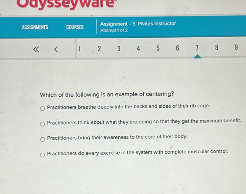 Odysseyware
Assignment - 3. Pilates Instructor
ASSIGNMENTS COURSES Attempt 1 of 2
《 ₹《 1 2 3 4 5 6 1 8 9
Which of the following is an example of centering?
Practitioners breathe deeply into the backs and sides of their rib cage.
Practitioners think about what they are doing so that they get the maximum benefit.
Practitioners bring their awareness to the core of their body.
Practitioners do every exercise in the system with complete muscular control.