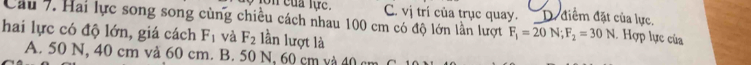 lon của lực. C. vị trí của trục quay. D. điểm đặt của lực.
Cầu 7. Hai lực song song cùng chiều cách nhau 100 cm có độ lớn lần lượt F_1=20N; F_2=30N. Hợp lực của
hai lực có độ lớn, giá cách F_1 và F_2 lần lượt là
A. 50 N, 40 cm và 60 cm. B. 50 N, 60 cm và 40 an