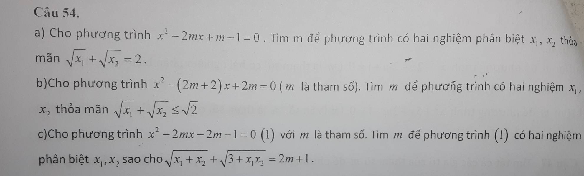 Cho phương trình x^2-2mx+m-1=0. Tìm m để phương trình có hai nghiệm phân biệt x_1, x_2 thỏa 
mãn sqrt(x_1)+sqrt(x_2)=2. 
b)Cho phương trình x^2-(2m+2)x+2m=0 (m là tham số). Tìm m để phương trình có hai nghiệm x_1,
x_2 thỏa mãn sqrt(x_1)+sqrt(x_2)≤ sqrt(2)
c)Cho phương trình x^2-2mx-2m-1=0 (1) với m là tham số. Tìm m để phương trình (1) có hai nghiệm 
phân biệt x_1, x_2 sao cho sqrt(x_1)+x_2+sqrt(3+x_1)x_2=2m+1.