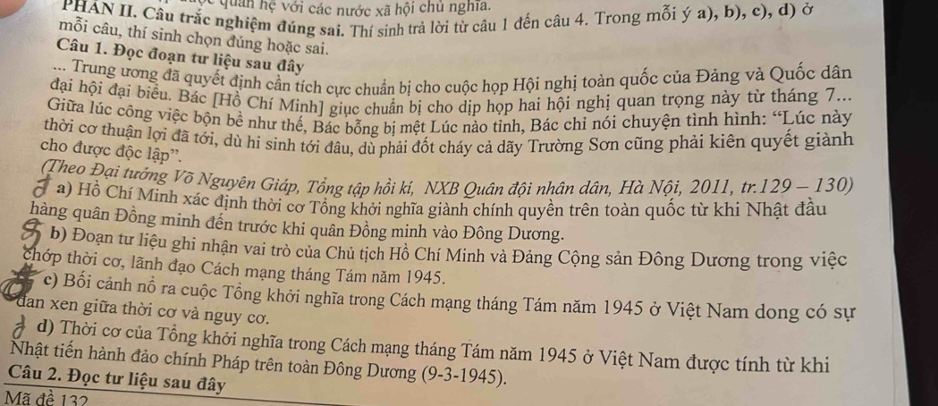 ộc quan hệ với các nước xã hội chủ nghĩa
PHAN II. Câu trắc nghiệm đúng sai. Thí sinh trả lời từ câu 1 đến câu 4. Trong mỗi ý a), b), c), d) ở
mỗi câu, thí sinh chọn đúng hoặc sai.
Câu 1. Đọc đoạn tư liệu sau đây
.... Trung ương đã quyết định cần tích cực chuẩn bị cho cuộc họp Hội nghị toàn quốc của Đảng và Quốc dân
đại hội đại biểu. Bác [Hồ Chí Minh] giục chuẩn bị cho dịp họp hai hội nghị quan trọng này từ tháng 7...
Giữa lúc công việc bộn bề như thế, Bác bỗng bị mệt Lúc nào tỉnh, Bác chỉ nói chuyện tình hình: “Lúc này
thời cơ thuận lợi đã tới, dù hi sinh tới đâu, dù phải đốt cháy cả dãy Trường Sơn cũng phải kiên quyết giành
cho được độc lập''.
(Theo Đại tướng Võ Nguyên Giáp, Tổng tập hồi kí, NXB Quân đội nhân dân, Hà Nội, 2011, tr.129 - 130)
(  a) Hồ Chí Minh xác định thời cơ Tổng khởi nghĩa giành chính quyền trên toàn quốc từ khi Nhật đầu
hàng quân Đồng minh đến trước khi quân Đồng minh vào Đông Dương.
g b) Đoạn tư liệu ghi nhận vai trò của Chủ tịch Hồ Chí Minh và Đảng Cộng sản Đông Dương trong việc
chớp thời cơ, lãnh đạo Cách mạng tháng Tám năm 1945.
a c) Bối cảnh nổ ra cuộc Tổng khởi nghĩa trong Cách mạng tháng Tám năm 1945 ở Việt Nam dong có sự
dan xen giữa thời cơ và nguy cơ.
d) Thời cơ của Tổng khởi nghĩa trong Cách mạng tháng Tám năm 1945 ở Việt Nam được tính từ khi
Nhật tiến hành đảo chính Pháp trên toàn Đông Dương (9-3-1945).
Câu 2. Đọc tư liệu sau đây
Mã đề 132