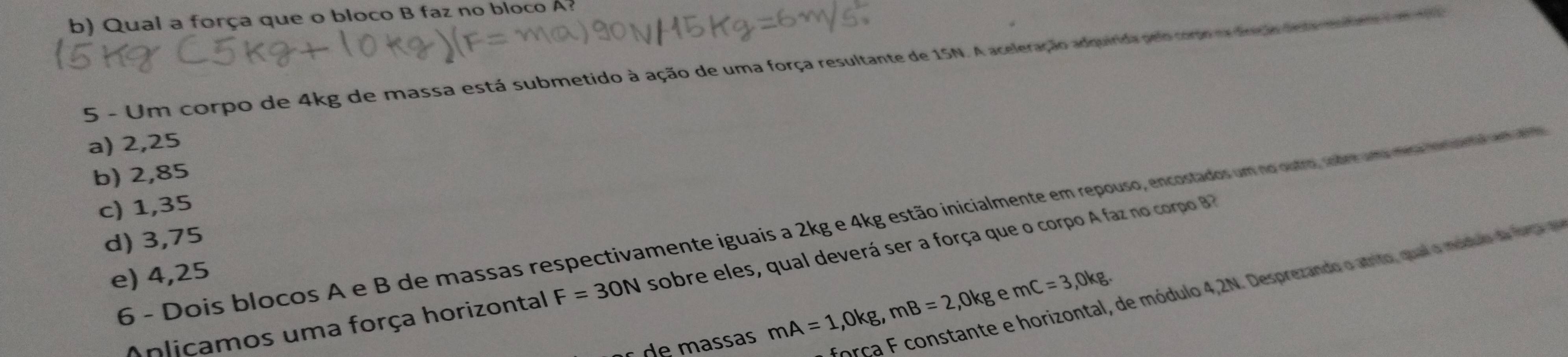 Qual a força que o bloco B faz no bloco A?
5 - Um corpo de 4kg de massa está submetido à ação de uma força resultante de 15N. A aceleração adquirida pelo como na dreção desra mntino em
a) 2,25
b) 2,85
c) 1,35
6 - Dois blocos A e B de massas respectivamente iguais a 2kg e 4kg estão inicialmente em repouso, encostados um no ostro, sobre uma mesa ortiro
d) 3,75
e) 4,25
Anlicamos uma força horizontal F=30N sobre eles, qual deverá ser a força que o corpo A faz no corpo B
força F constante e horizontal, de módulo 4,2N. Desprezando o atrito, qual o móduo d fota 
ç d e massas mA=1, 0kg, mB=2,0kg A mC=3, 0kg.