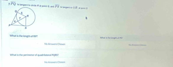 overline PQ is tangent to circle R at point Q, and overline PS is tangent to odot R at point 5
What is the length of RP? What is the length of PS? 
No Answers Chosen No Answers Chases 
What is the perimeter of quadrilateral PQRS? 
No Answers Chosen