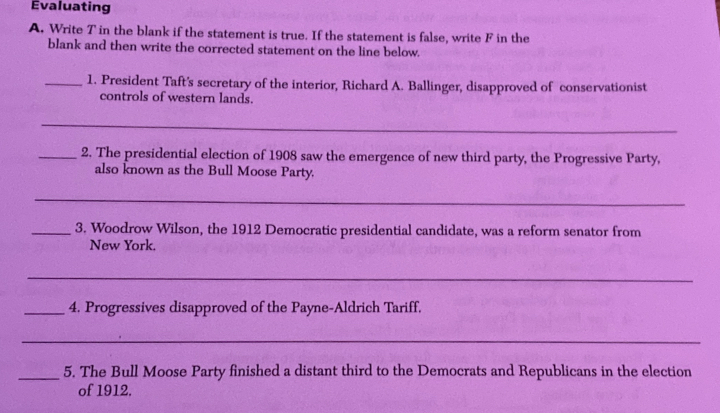 Evaluating 
A. Write T in the blank if the statement is true. If the statement is false, write F in the 
blank and then write the corrected statement on the line below. 
_1. President Taft's secretary of the interior, Richard A. Ballinger, disapproved of conservationist 
controls of western lands. 
_ 
_2. The presidential election of 1908 saw the emergence of new third party, the Progressive Party, 
also known as the Bull Moose Party. 
_ 
_3. Woodrow Wilson, the 1912 Democratic presidential candidate, was a reform senator from 
New York. 
_ 
_4. Progressives disapproved of the Payne-Aldrich Tariff. 
_ 
_5. The Bull Moose Party finished a distant third to the Democrats and Republicans in the election 
of 1912.