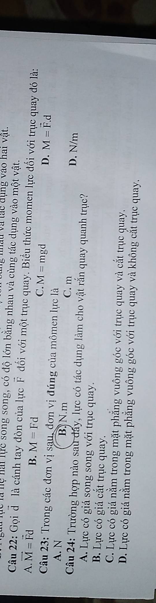 ng nâu và tác dụng vào hai vật.
ể là lệ hài lực song song, có độ lớn bằng nhau và cùng tác dụng vào một vật.
Câu 22: Gọi đô là cánh tay đòn của lực vector F đối với một trục quay. Biểu thức momen lực đối với trục quay đó là:
A. vector M=vector Fd
B. M=Fd M=vector F.d
C. M=mgd
D.
Câu 23: Trong các đơn vị sau, đơn vị đúng của mômen lực là
A. N B. N. m D. N/m
C. m
Câu 24: Trường hợp nào sau dây, lực có tác dụng làm cho vật rắn quay quanh trục?
A. Lực có giá song song với trục quay.
B. Lực có giá cắt trục quay.
C. Lực có giá nằm trong mặt phẳng vuông góc với trục quay và cắt trục quay.
D. Lực có giá nằm trong mặt phẳng vuông góc với trục quay và không cắt trục quay.