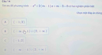 Tìm k để phương trình -x^2+2(m-1)x+m-3=0 có hai nghiệm phân biệt
Chọn một đáp án đúng
A (-1;2)
B (-∈fty  -1)∪ (2;+∈fty )
c [-1;2]
D (-∈fty ;-1]∪ [2;+∈fty )