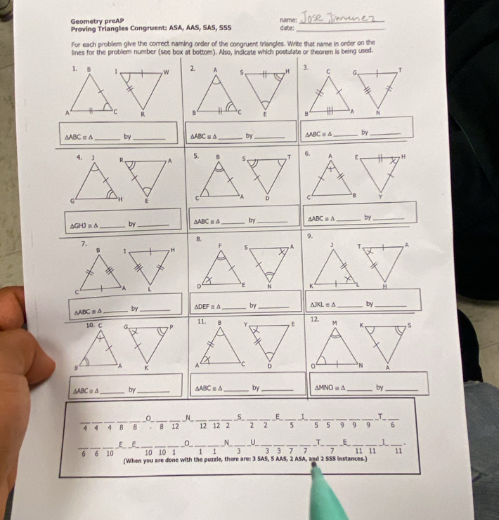 Geometry preAP name:_ 
Proving Triangles Congruent: ASA, AAS, SAS, SSS date:_ 
For each problem give the correct naming order of the congruent triangles. Write that name in order on the 
lines for the problem number (see box at bottom). Also, indicate which postulate or theorem is being used.

△ ABC=△ _by _ △ ABC≌ △ _by _ △ ABC=△ _by_ 
H 
Y
△ GHJ=△ _by _ △ ABCequiv △ _by _ △ ABCequiv △ _by_ 
8. 
9. 
7. 
A 
H
△ ABCequiv △ _by _ △ DEF≌ △ _ by_ △ JKL=△ _ by_ 
S 
A
△ ABC=△ _by _ △ ABC≌ △ _by_ △ MNO=△ _by_ 
_ 
_ 
_ 
_0 ___N_ _____E_ __I__ __T_
4 4 4 8 8 . 8 12 12 12 2 2 2 5 5 5 9 9 q 
_E_ __E_ _O_ __N_ U _T _E_ 
__6 10_ _10 10_ 1_ _1 1 _3 _3 3 7 __11 11_ _I_ _. 
11 
(When you are done with the puzzle, there are: 3 SAS, 5 AAS, 2 ASA, and 2 SSS instances.)