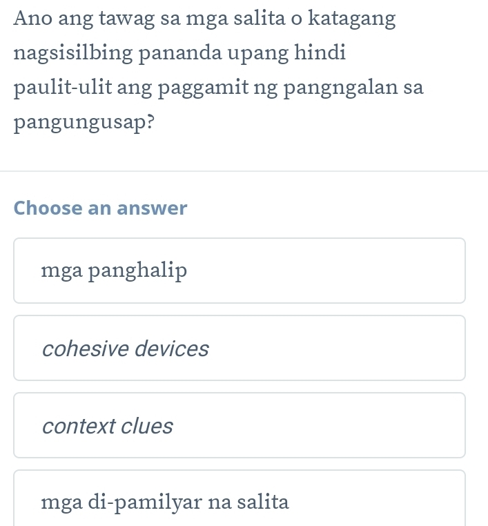 Ano ang tawag sa mga salita o katagang
nagsisilbing pananda upang hindi
paulit-ulit ang paggamit ng pangngalan sa
pangungusap?
Choose an answer
mga panghalip
cohesive devices
context clues
mga di-pamilyar na salita