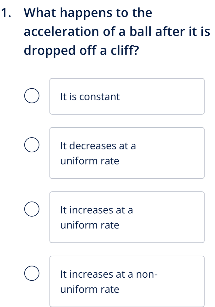 What happens to the
acceleration of a ball after it is
dropped off a cliff?
It is constant
It decreases at a
uniform rate
It increases at a
uniform rate
It increases at a non-
uniform rate