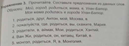 уηражнение 3. Прочиταйτе. Составыте предложения из даиηыス слов. 
Οбразец: Μοй, город, родиться, мама, в, Улан-Батор, 
Μоя мама рοдилась в городе Улан-Батор. 
1. родиться, друг, Антон, мой, Москва, в. 
2. πожалуйста, где, родиться, вы, скажите, Мария, 
3. родители, в, аймак, Мои, родиться, Χэитий. 
4. Ван Χи, родиться, он, китаец, Κитай, в. 
5. монгол, родиться, Я, в, Монголия.