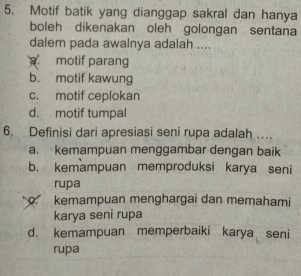 Motif batik yang dianggap sakral dan hanya
boleh dikenakan oleh golongan sentana
dalem pada awalnya adalah ..... motif parang
b. motif kawung
c. motif ceplokan
d. motif tumpal
6. Definisi dari apresiasi seni rupa adalah …
a. kemampuan menggambar dengan baik
b. kemampuan memproduksi karya seni
rupa
o kemampuan menghargai dan memahami
karya seni rupa
d. kemampuan memperbaiki karya seni
rupa