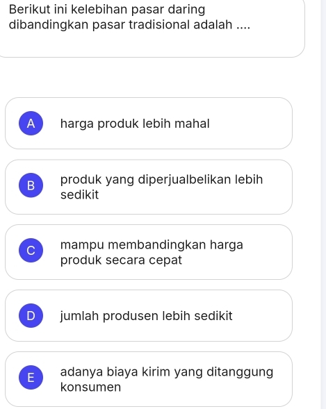 Berikut ini kelebihan pasar daring
dibandingkan pasar tradisional adalah ....
A harga produk lebih mahal
B produk yang diperjualbelikan lebih
sedikit
C mampu membandingkan harga
produk secara cepat
D jumlah produsen lebih sedikit
E adanya biaya kirim yang ditanggung
konsumen