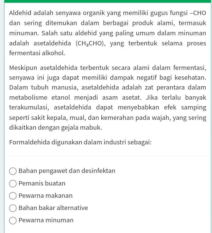 Aldehid adalah senyawa organik yang memiliki gugus fungsi -CHO
dan sering ditemukan dalam berbagai produk alami, termasuk
minuman. Salah satu aldehid yang paling umum dalam minuman
adalah asetaldehida (CH_3CHO) , yang terbentuk selama proses
fermentasi alkohol.
Meskipun asetaldehida terbentuk secara alami dalam fermentasi,
senyawa ini juga dapat memiliki dampak negatif bagi kesehatan.
Dalam tubuh manusia, asetaldehida adalah zat perantara dalam
metabolisme etanol menjadi asam asetat. Jika terlalu banyak
terakumulasi, asetaldehida dapat menyebabkan efek samping
seperti sakit kepala, mual, dan kemerahan pada wajah, yang sering
dikaitkan dengan gejala mabuk.
Formaldehida digunakan dalam industri sebagai:
Bahan pengawet dan desinfektan
Pemanis buatan
Pewarna makanan
Bahan bakar alternative
Pewarna minuman