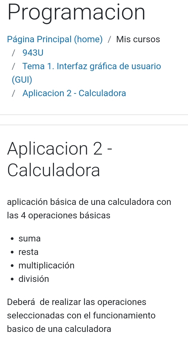 Programacion 
Página Principal (home) / Mis cursos 
/ 943U 
/ Tema 1. Interfaz gráfica de usuario 
(GUI) 
/ Aplicacion 2 - Calculadora 
Aplicacion 2 - 
Calculadora 
aplicación básica de una calculadora con 
las 4 operaciones básicas 
suma 
resta 
multiplicación 
división 
Deberá de realizar las operaciones 
seleccionadas con el funcionamiento 
basico de una calculadora