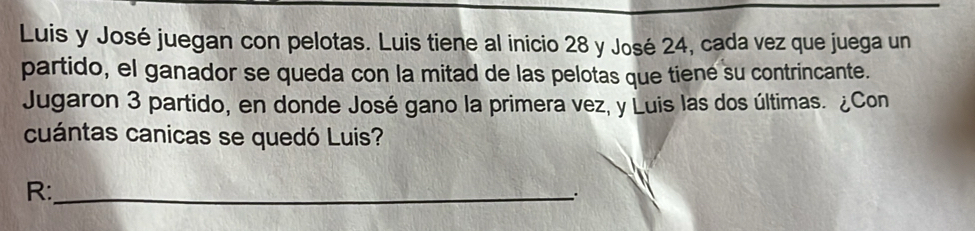 Luis y José juegan con pelotas. Luis tiene al inicio 28 y José 24, cada vez que juega un 
partido, el ganador se queda con la mitad de las pelotas que tiene su contrincante. 
Jugaron 3 partido, en donde José gano la primera vez, y Luis las dos últimas. ¿Con 
cuántas canicas se quedó Luis? 
R:_