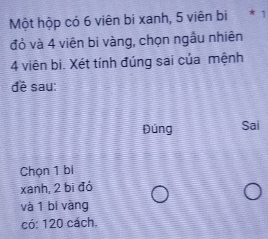 Một hộp có 6 viên bi xanh, 5 viên bi * 1 
đỏ và 4 viên bi vàng, chọn ngẫu nhiên
4 viên bi. Xét tính đúng sai của mệnh 
đề sau: 
Đúng 
Sai 
Chọn 1 bi 
xanh, 2 bi đỏ 
và 1 bi vàng 
có: 120 cách.