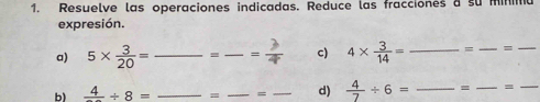 Resuelve las operaciones indicadas. Reduce las fracciones a su minima 
expresión. 
a) 5*  3/20 = _= _ = 3/4  c) 4*  3/14 = __=_ 
b) frac 4/ 8= _m _= _d)  4/7 / 6= _= _=_